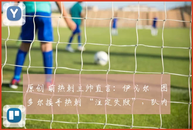 原创 前热刺主帅直言:伊戈尔・图多尔接手热刺 “注定失败”,队内氛围 “ toxic 至极”