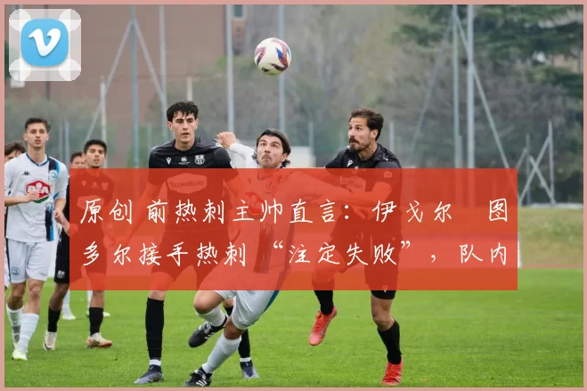 原创 前热刺主帅直言:伊戈尔・图多尔接手热刺 “注定失败”,队内氛围 “ toxic 至极”