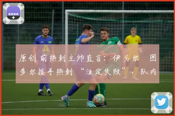 原创 前热刺主帅直言：伊戈尔・图多尔接手热刺 “注定失败”，队内氛围 “ toxic 至极”