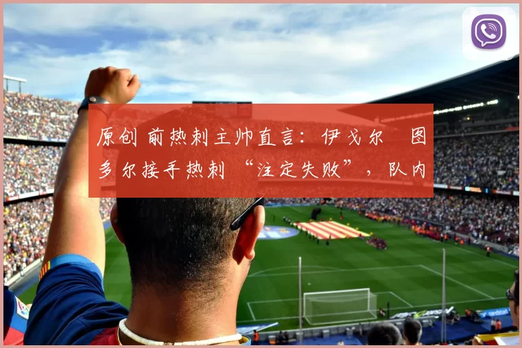 原创 前热刺主帅直言:伊戈尔・图多尔接手热刺 “注定失败”,队内氛围 “ toxic 至极”