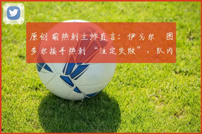 原创 前热刺主帅直言:伊戈尔・图多尔接手热刺 “注定失败”,队内氛围 “ toxic 至极”