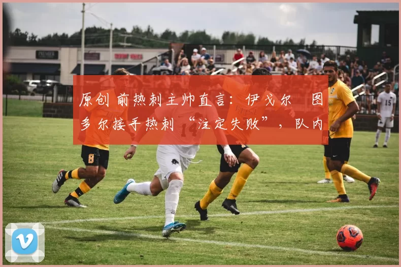 原创 前热刺主帅直言:伊戈尔・图多尔接手热刺 “注定失败”,队内氛围 “ toxic 至极”