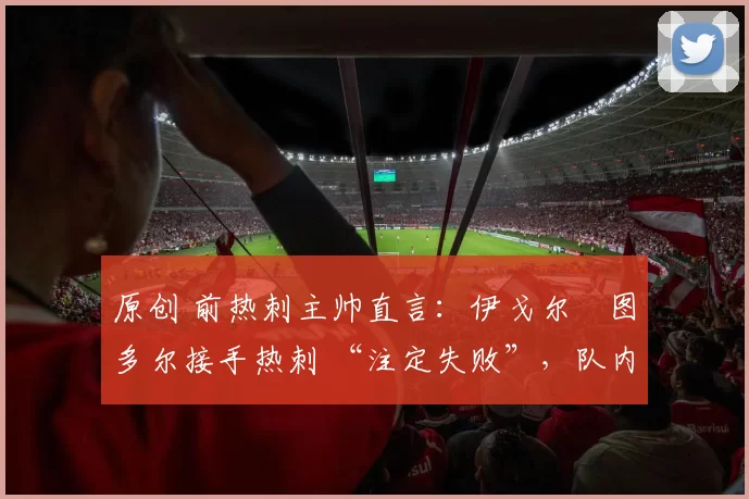 原创 前热刺主帅直言:伊戈尔・图多尔接手热刺 “注定失败”,队内氛围 “ toxic 至极”