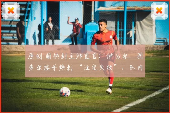 原创 前热刺主帅直言:伊戈尔・图多尔接手热刺 “注定失败”,队内氛围 “ toxic 至极”