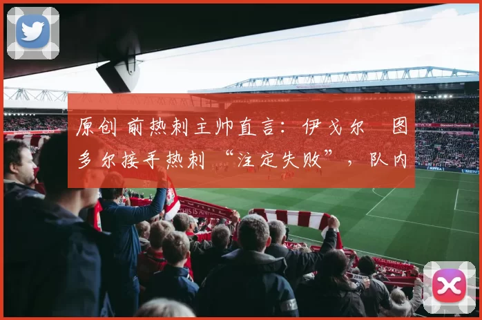 原创 前热刺主帅直言：伊戈尔・图多尔接手热刺 “注定失败”，队内氛围 “ toxic 至极”