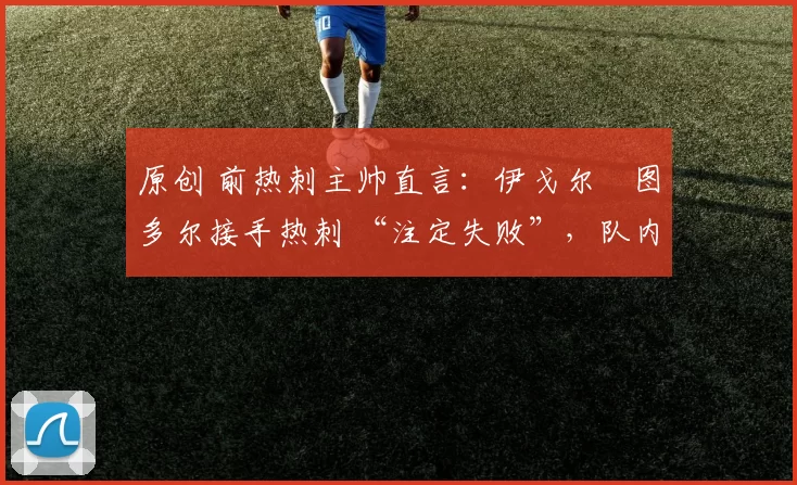 原创 前热刺主帅直言:伊戈尔・图多尔接手热刺 “注定失败”,队内氛围 “ toxic 至极”