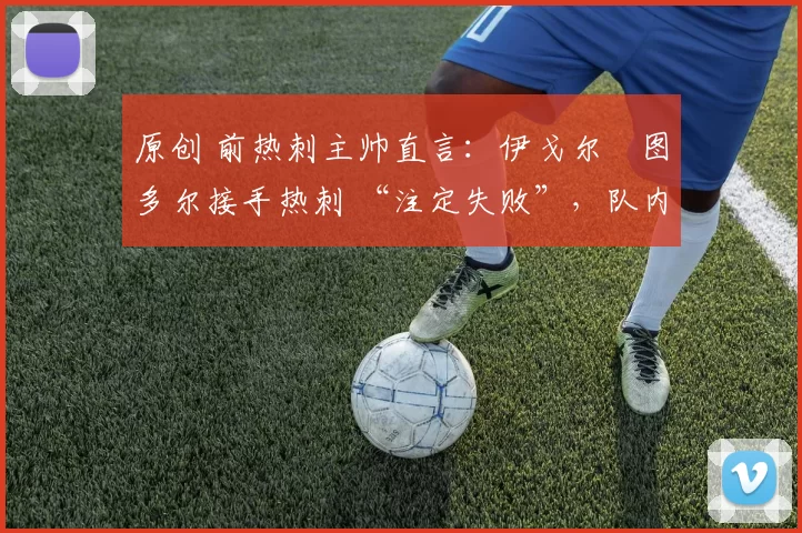 原创 前热刺主帅直言:伊戈尔・图多尔接手热刺 “注定失败”,队内氛围 “ toxic 至极”