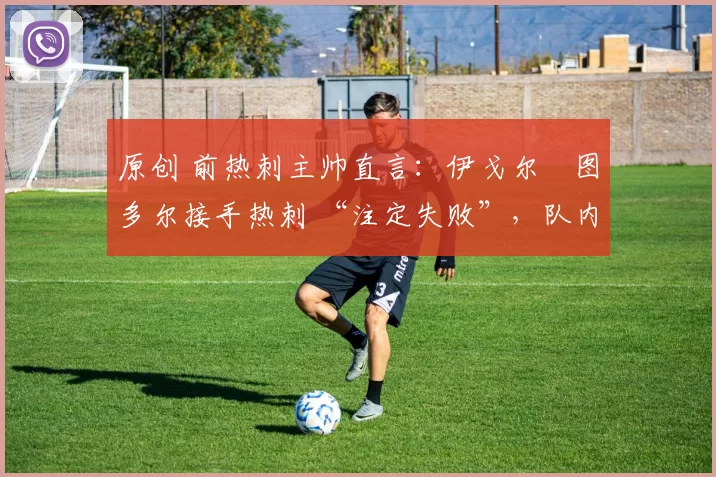 原创 前热刺主帅直言:伊戈尔・图多尔接手热刺 “注定失败”,队内氛围 “ toxic 至极”