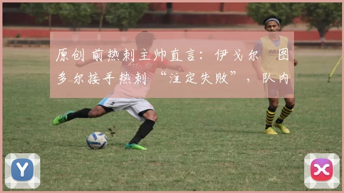 原创 前热刺主帅直言:伊戈尔・图多尔接手热刺 “注定失败”,队内氛围 “ toxic 至极”
