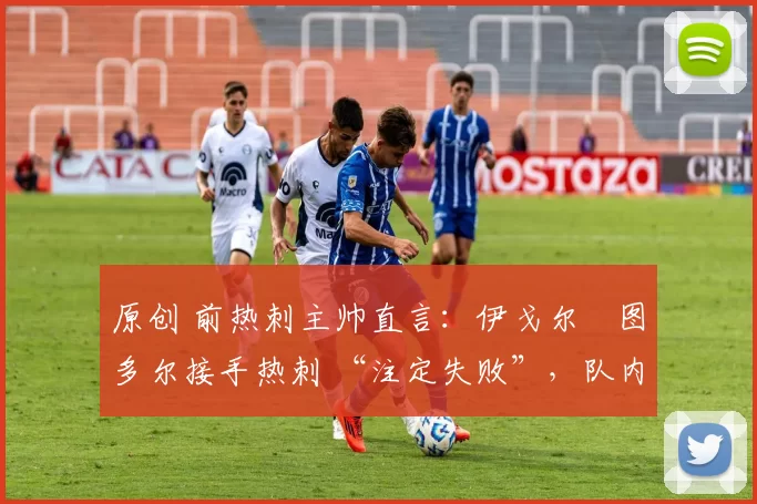 原创 前热刺主帅直言:伊戈尔・图多尔接手热刺 “注定失败”,队内氛围 “ toxic 至极”