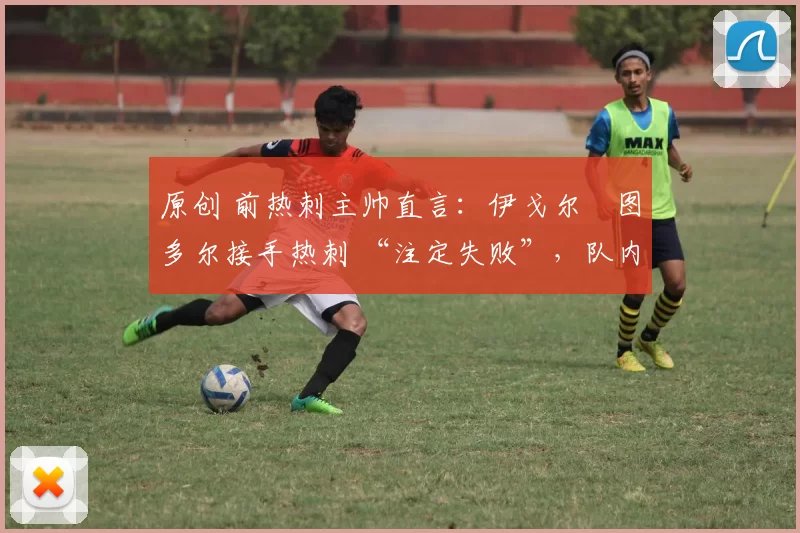 原创 前热刺主帅直言:伊戈尔・图多尔接手热刺 “注定失败”,队内氛围 “ toxic 至极”