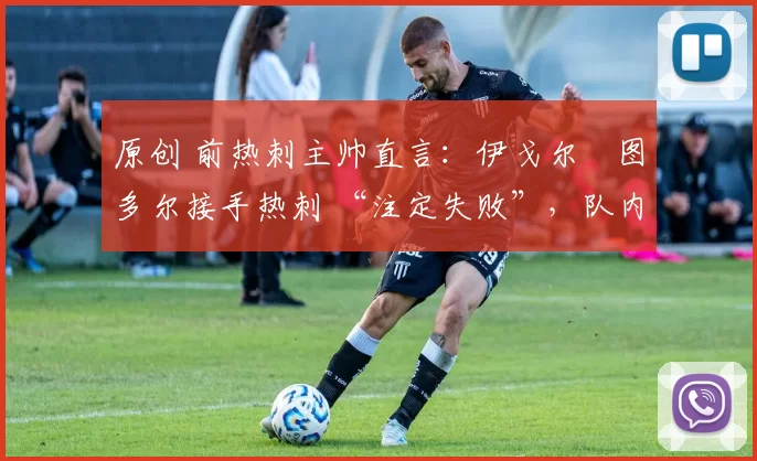 原创 前热刺主帅直言:伊戈尔・图多尔接手热刺 “注定失败”,队内氛围 “ toxic 至极”