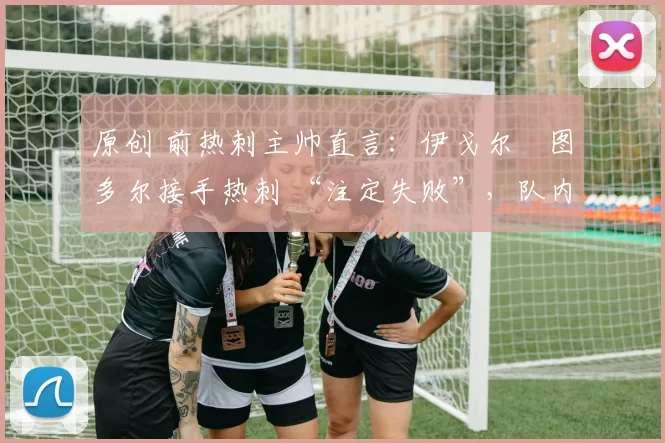 原创 前热刺主帅直言:伊戈尔・图多尔接手热刺 “注定失败”,队内氛围 “ toxic 至极”