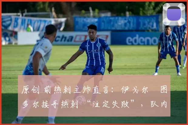 原创 前热刺主帅直言:伊戈尔・图多尔接手热刺 “注定失败”,队内氛围 “ toxic 至极”