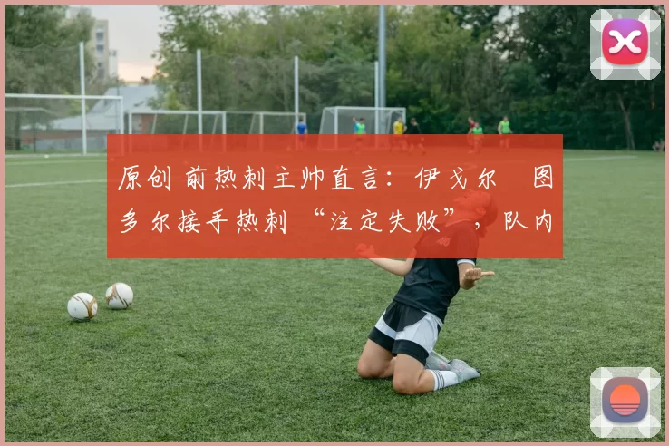 原创 前热刺主帅直言:伊戈尔・图多尔接手热刺 “注定失败”,队内氛围 “ toxic 至极”