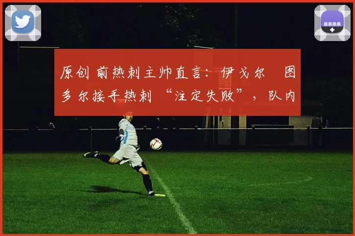 原创 前热刺主帅直言：伊戈尔・图多尔接手热刺 “注定失败”，队内氛围 “ toxic 至极”