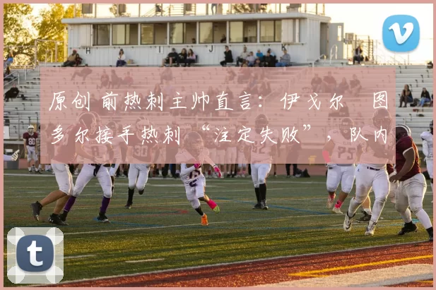 原创 前热刺主帅直言：伊戈尔・图多尔接手热刺 “注定失败”，队内氛围 “ toxic 至极”