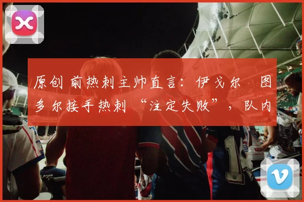 原创 前热刺主帅直言:伊戈尔・图多尔接手热刺 “注定失败”,队内氛围 “ toxic 至极”