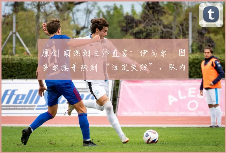 原创 前热刺主帅直言:伊戈尔・图多尔接手热刺 “注定失败”,队内氛围 “ toxic 至极”