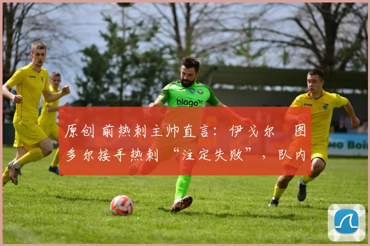 原创 前热刺主帅直言:伊戈尔・图多尔接手热刺 “注定失败”,队内氛围 “ toxic 至极”
