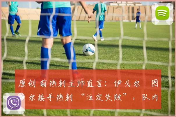 原创 前热刺主帅直言：伊戈尔・图多尔接手热刺 “注定失败”，队内氛围 “ toxic 至极”