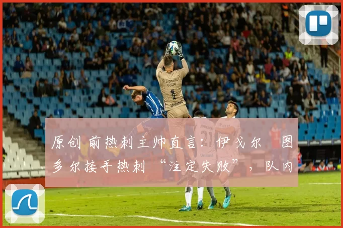 原创 前热刺主帅直言:伊戈尔・图多尔接手热刺 “注定失败”,队内氛围 “ toxic 至极”