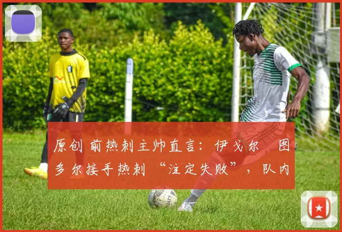 原创 前热刺主帅直言:伊戈尔・图多尔接手热刺 “注定失败”,队内氛围 “ toxic 至极”