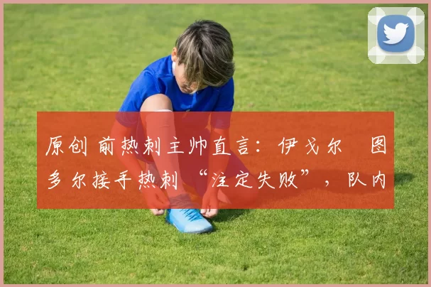 原创 前热刺主帅直言:伊戈尔・图多尔接手热刺 “注定失败”,队内氛围 “ toxic 至极”