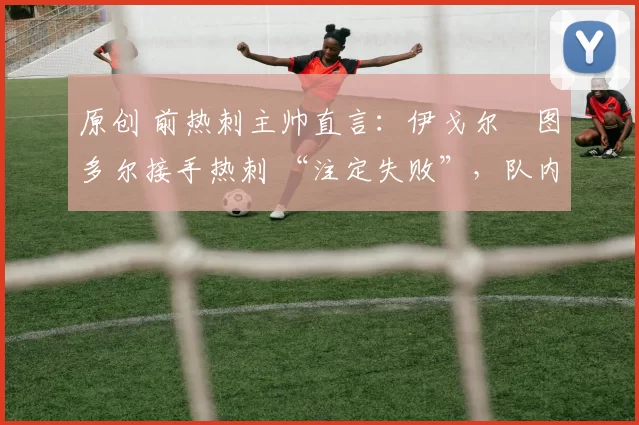 原创 前热刺主帅直言:伊戈尔・图多尔接手热刺 “注定失败”,队内氛围 “ toxic 至极”