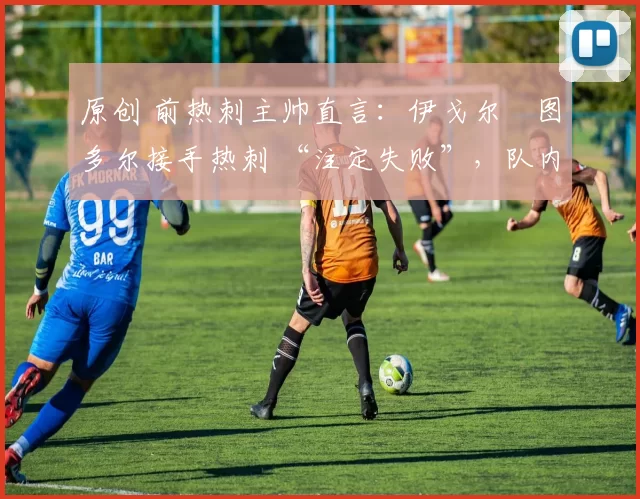 原创 前热刺主帅直言:伊戈尔・图多尔接手热刺 “注定失败”,队内氛围 “ toxic 至极”