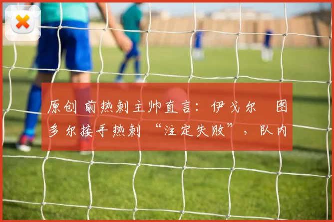 原创 前热刺主帅直言:伊戈尔・图多尔接手热刺 “注定失败”,队内氛围 “ toxic 至极”