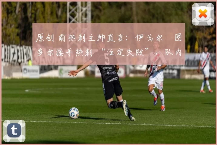 原创 前热刺主帅直言:伊戈尔・图多尔接手热刺 “注定失败”,队内氛围 “ toxic 至极”