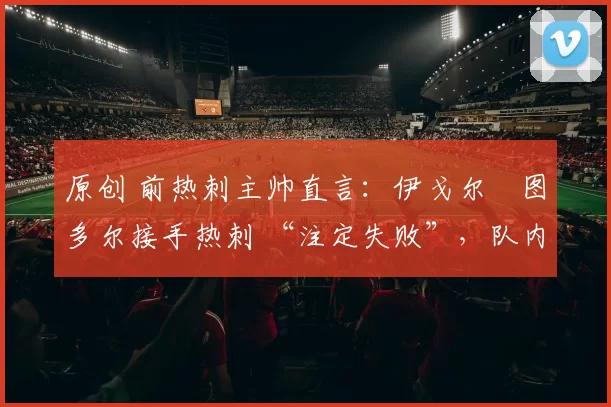 原创 前热刺主帅直言：伊戈尔・图多尔接手热刺 “注定失败”，队内氛围 “ toxic 至极”