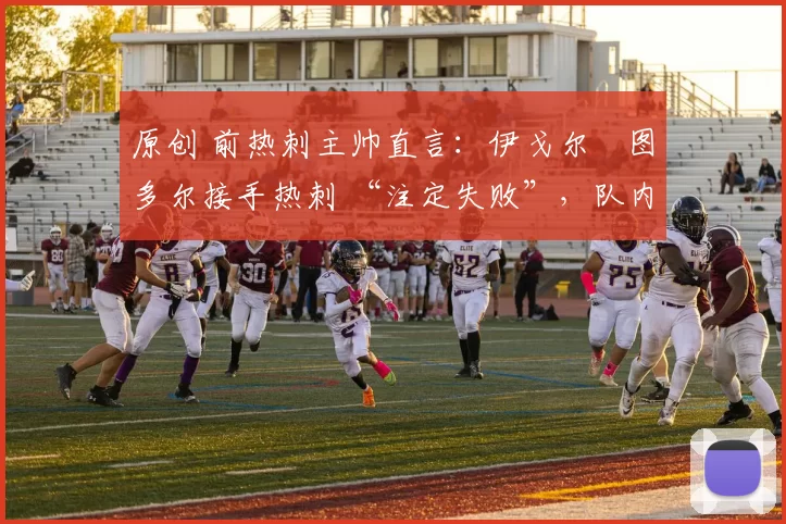 原创 前热刺主帅直言：伊戈尔・图多尔接手热刺 “注定失败”，队内氛围 “ toxic 至极”