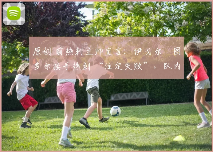 原创 前热刺主帅直言:伊戈尔・图多尔接手热刺 “注定失败”,队内氛围 “ toxic 至极”