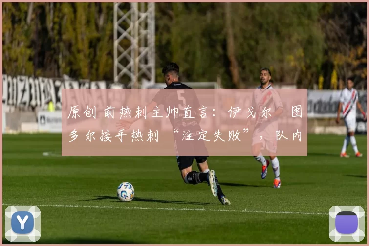原创 前热刺主帅直言:伊戈尔・图多尔接手热刺 “注定失败”,队内氛围 “ toxic 至极”