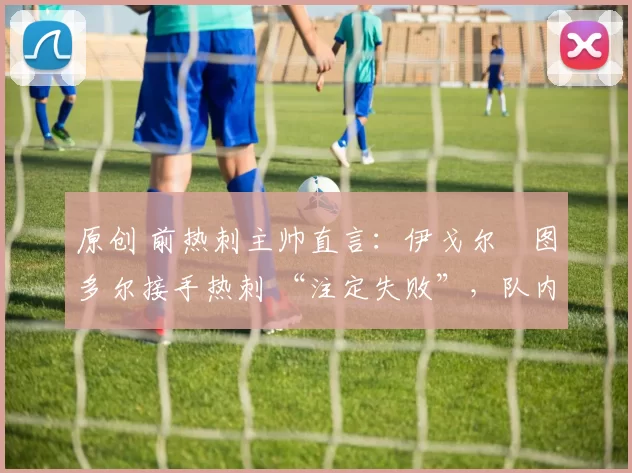原创 前热刺主帅直言:伊戈尔・图多尔接手热刺 “注定失败”,队内氛围 “ toxic 至极”