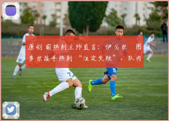 原创 前热刺主帅直言：伊戈尔・图多尔接手热刺 “注定失败”，队内氛围 “ toxic 至极”