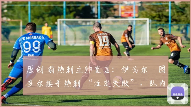 原创 前热刺主帅直言:伊戈尔・图多尔接手热刺 “注定失败”,队内氛围 “ toxic 至极”