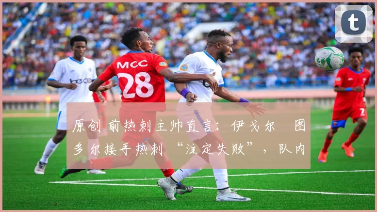 原创 前热刺主帅直言:伊戈尔・图多尔接手热刺 “注定失败”,队内氛围 “ toxic 至极”