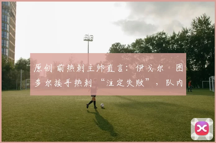 原创 前热刺主帅直言：伊戈尔・图多尔接手热刺 “注定失败”，队内氛围 “ toxic 至极”