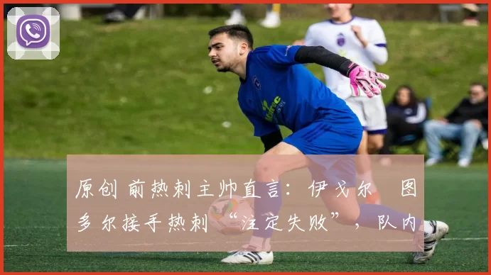 原创 前热刺主帅直言:伊戈尔・图多尔接手热刺 “注定失败”,队内氛围 “ toxic 至极”