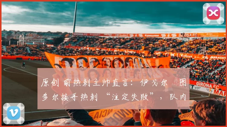 原创 前热刺主帅直言：伊戈尔・图多尔接手热刺 “注定失败”，队内氛围 “ toxic 至极”