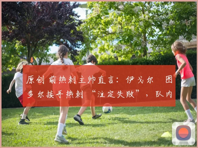 原创 前热刺主帅直言：伊戈尔・图多尔接手热刺 “注定失败”，队内氛围 “ toxic 至极”