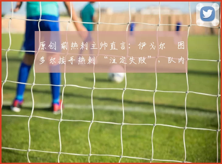 原创 前热刺主帅直言：伊戈尔・图多尔接手热刺 “注定失败”，队内氛围 “ toxic 至极”