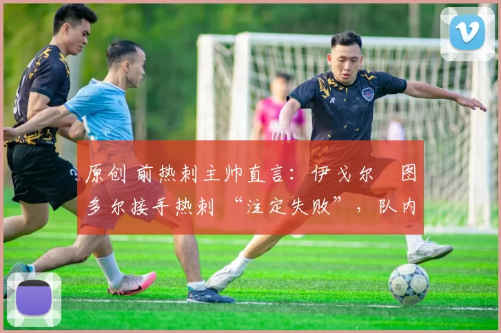 原创 前热刺主帅直言:伊戈尔・图多尔接手热刺 “注定失败”,队内氛围 “ toxic 至极”