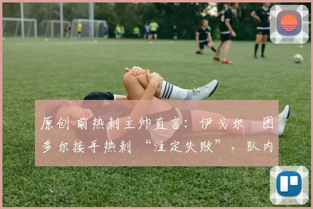 原创 前热刺主帅直言:伊戈尔・图多尔接手热刺 “注定失败”,队内氛围 “ toxic 至极”