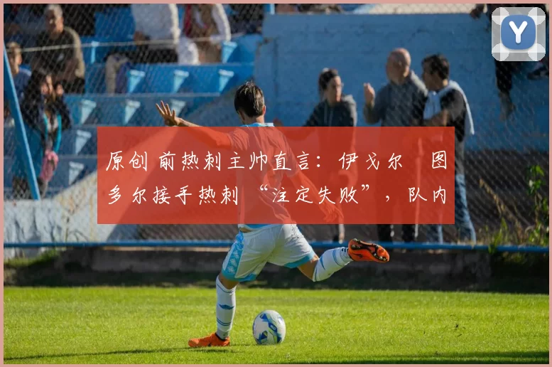 原创 前热刺主帅直言:伊戈尔・图多尔接手热刺 “注定失败”,队内氛围 “ toxic 至极”