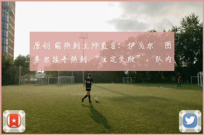 原创 前热刺主帅直言:伊戈尔・图多尔接手热刺 “注定失败”,队内氛围 “ toxic 至极”