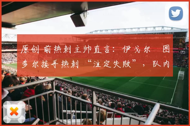 原创 前热刺主帅直言：伊戈尔・图多尔接手热刺 “注定失败”，队内氛围 “ toxic 至极”